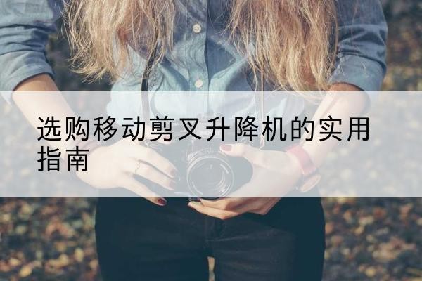 额尔古纳移动剪叉升降机怎么选-选购移动剪叉升降机的实用指南