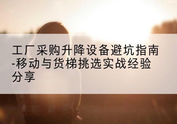 额尔古纳移动式升降机怎么选-工厂采购升降设备避坑指南-移动与货梯挑选实战经验分享
