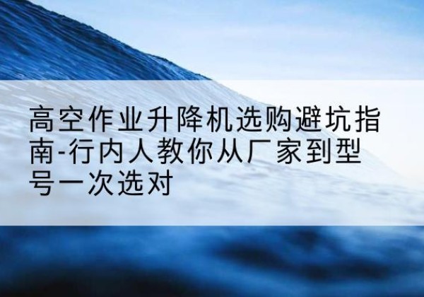 额尔古纳升降平台厂家-高空作业升降机选购避坑指南-行内人教你从厂家到型号一次选对