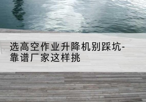 额尔古纳剪叉式升降机厂家-选高空作业升降机别踩坑-靠谱厂家这样挑