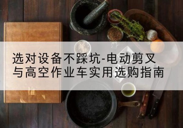 额尔古纳电动剪叉升降平台怎么选-选对设备不踩坑-电动剪叉与高空作业车实用选购指南