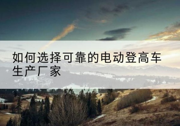 额尔古纳电动登高车厂家-如何选择可靠的电动登高车生产厂家