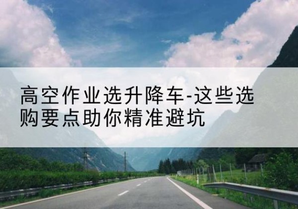 额尔古纳升降车厂家-高空作业选升降车-这些选购要点助你*避坑