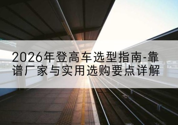 额尔古纳登高车厂家推荐-2026年登高车选型指南-靠谱厂家与实用选购要点详解